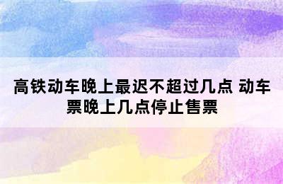 高铁动车晚上最迟不超过几点 动车票晚上几点停止售票